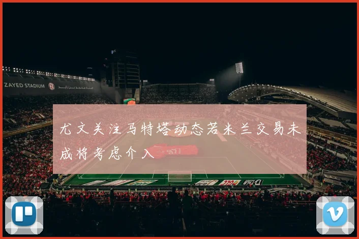 尤文关注马特塔动态若米兰交易未成将考虑介入