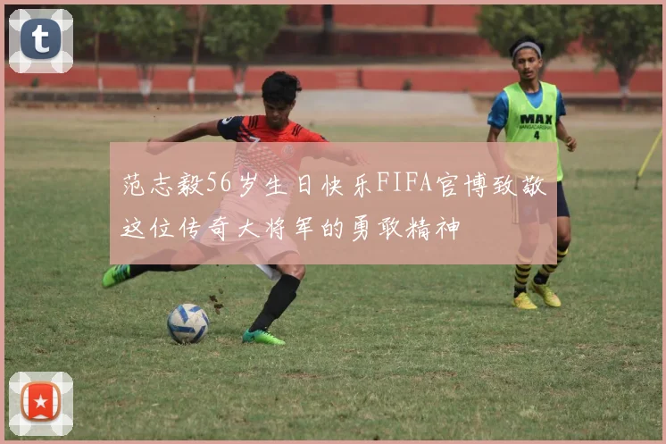 范志毅56岁生日快乐FIFA官博致敬这位传奇大将军的勇敢精神