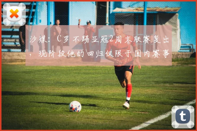 沙媒：C罗不踢亚冠2周末联赛复出，现阶段他的回归仅限于国内赛事