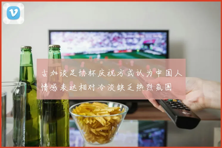 古加谈足协杯庆祝方式认为中国人情感表达相对冷淡缺乏热烈氛围