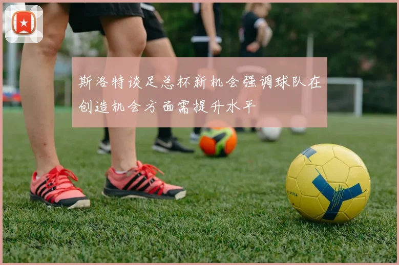 斯洛特谈足总杯新机会强调球队在创造机会方面需提升水平