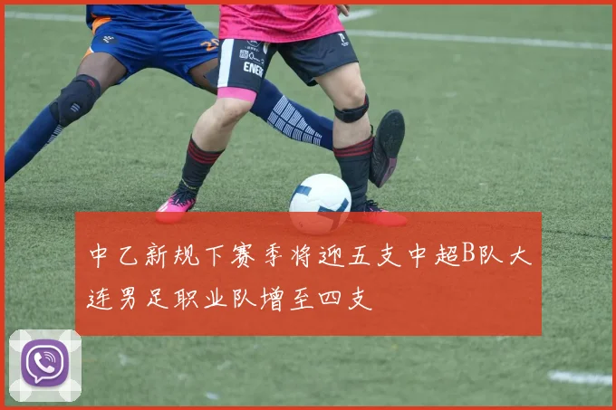 中乙新规下赛季将迎五支中超B队大连男足职业队增至四支