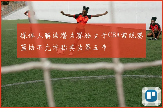 媒体人解读潜力赛独立于CBA常规赛篮协不允许称其为第五节