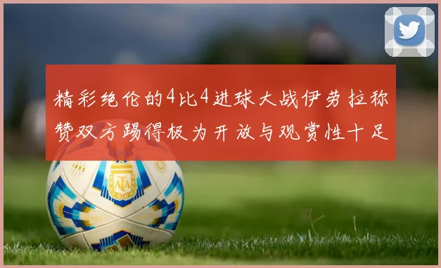 精彩绝伦的4比4进球大战伊劳拉称赞双方踢得极为开放与观赏性十足