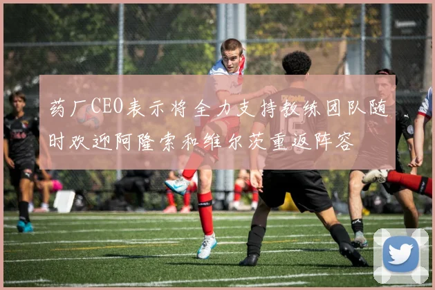 药厂CEO表示将全力支持教练团队随时欢迎阿隆索和维尔茨重返阵容