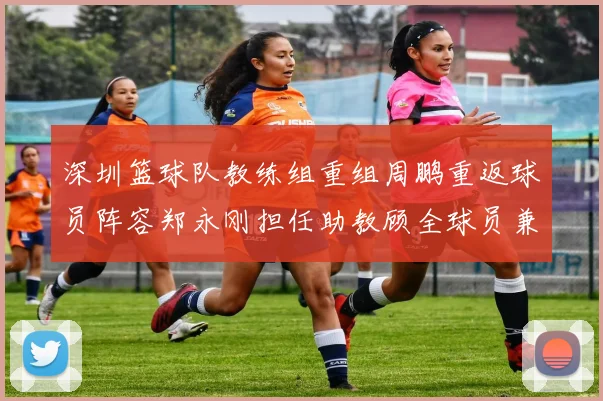 深圳篮球队教练组重组周鹏重返球员阵容郑永刚担任助教顾全球员兼任助教