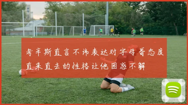 考辛斯直言不讳表达对字母哥态度直来直去的性格让他困惑不解
