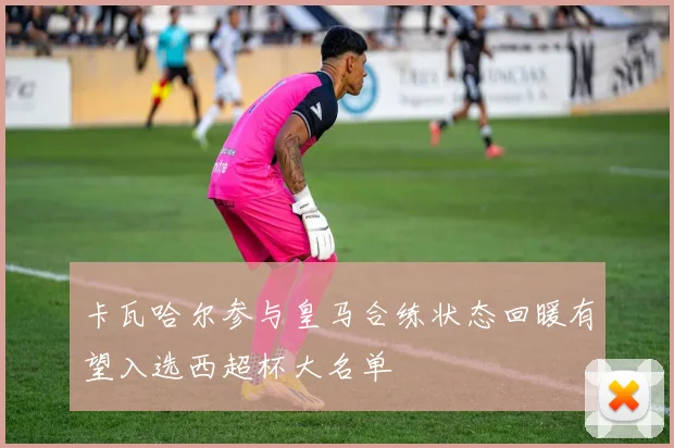卡瓦哈尔参与皇马合练状态回暖有望入选西超杯大名单