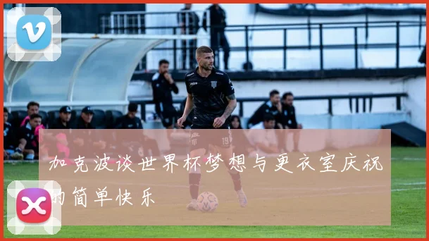加克波谈世界杯梦想与更衣室庆祝的简单快乐