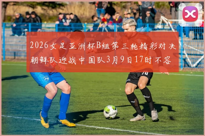 2026女足亚洲杯B组第三轮精彩对决朝鲜队迎战中国队3月9日17时不容错过