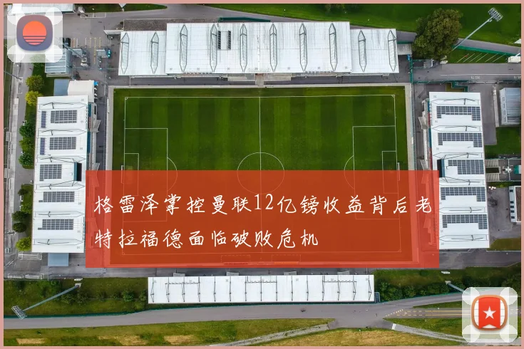 格雷泽掌控曼联12亿镑收益背后老特拉福德面临破败危机