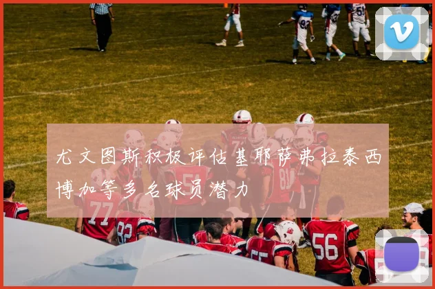 尤文图斯积极评估基耶萨弗拉泰西博加等多名球员潜力