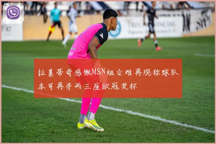 拉基蒂奇感慨MSN组合难再现称球队本可再夺两三座欧冠奖杯